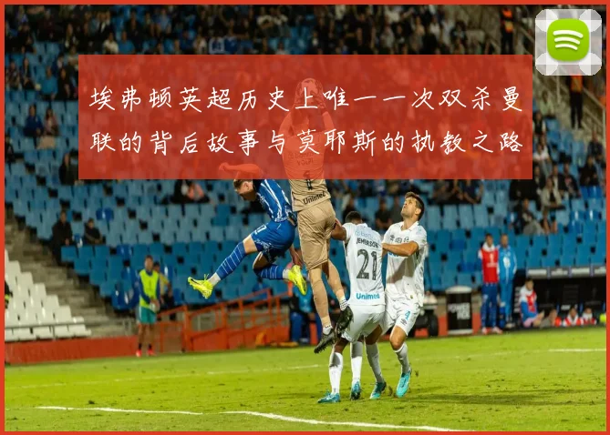 埃弗顿英超历史上唯一一次双杀曼联的背后故事与莫耶斯的执教之路