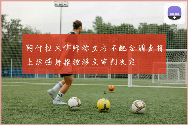 阿什拉夫律师称女方不配合调查将上诉强奸指控移交审判决定