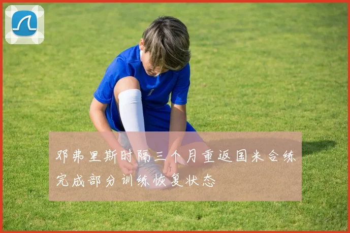 邓弗里斯时隔三个月重返国米合练完成部分训练恢复状态