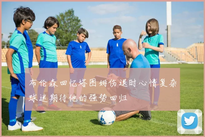 布伦森回忆塔图姆伤退时心情复杂球迷期待他的强势回归