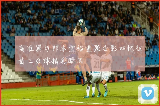 高准翼与邦本宜裕重聚合影回忆往昔三分球精彩瞬间