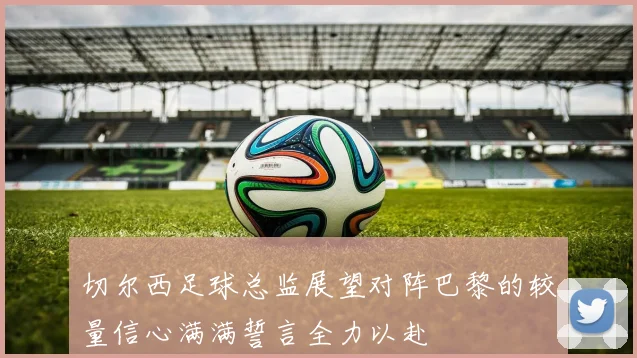 切尔西足球总监展望对阵巴黎的较量信心满满誓言全力以赴