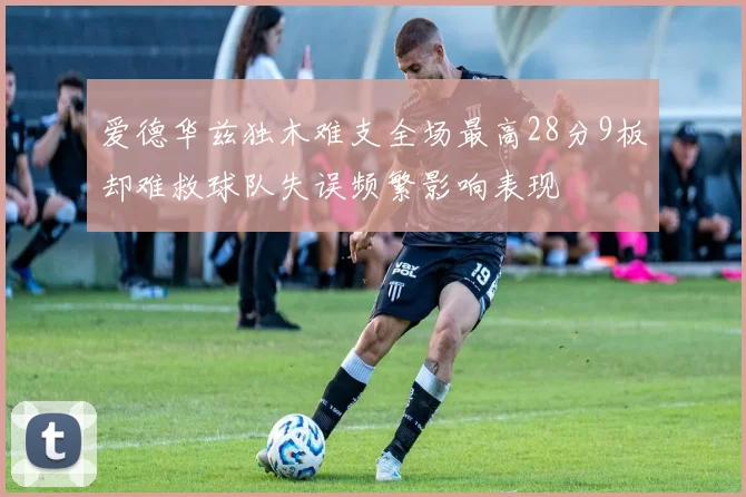爱德华兹独木难支全场最高28分9板却难救球队失误频繁影响表现
