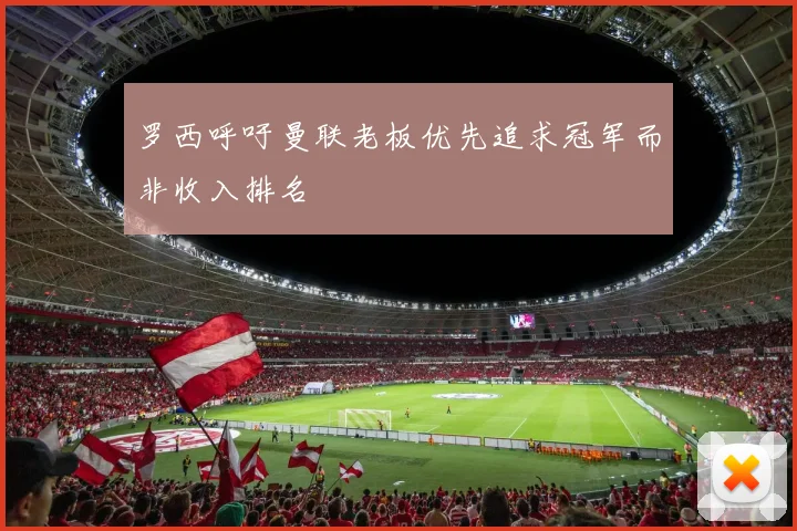 罗西呼吁曼联老板优先追求冠军而非收入排名