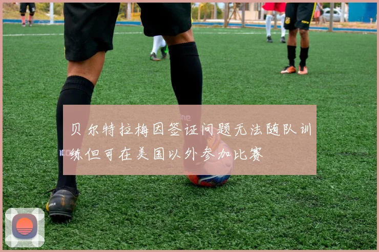 贝尔特拉梅因签证问题无法随队训练但可在美国以外参加比赛