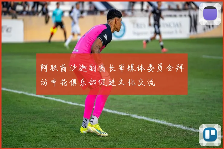 阿联酋沙迦副酋长率媒体委员会拜访申花俱乐部促进文化交流
