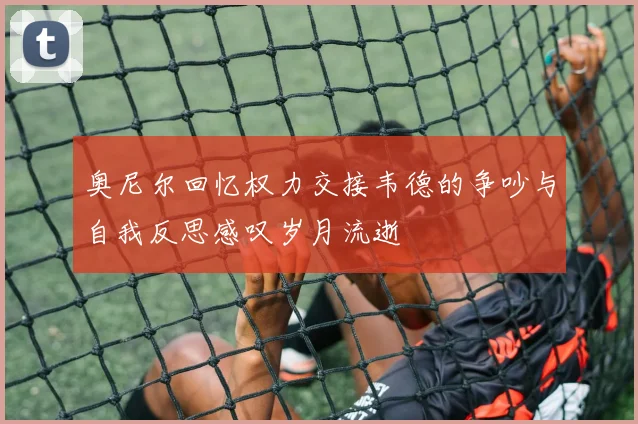 奥尼尔回忆权力交接韦德的争吵与自我反思感叹岁月流逝