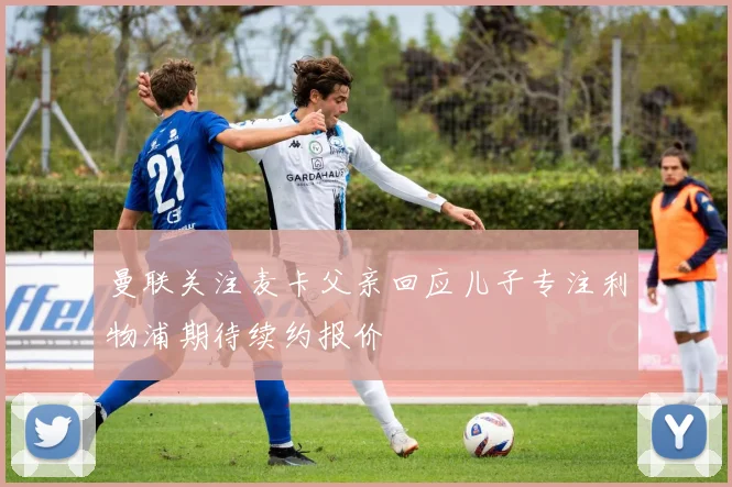 曼联关注麦卡父亲回应儿子专注利物浦期待续约报价