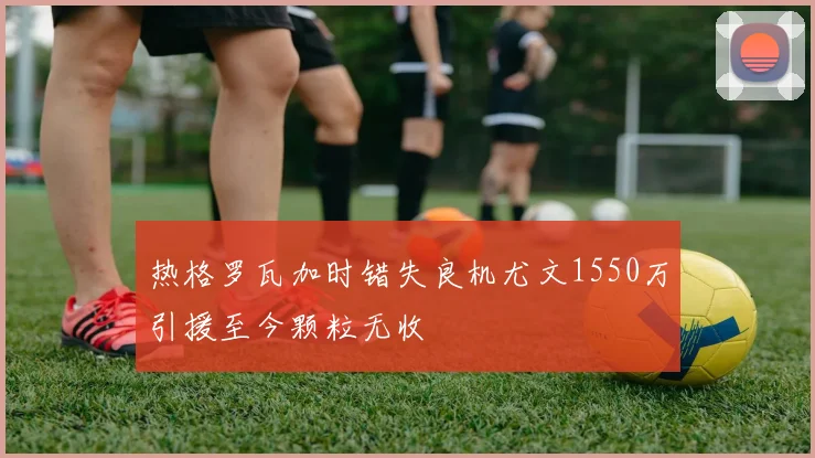 热格罗瓦加时错失良机尤文1550万引援至今颗粒无收
