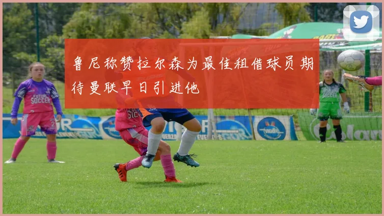 鲁尼称赞拉尔森为最佳租借球员期待曼联早日引进他