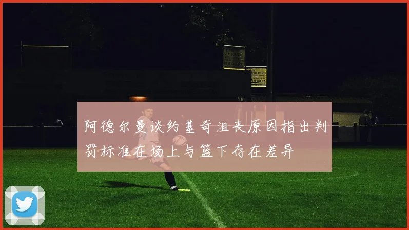 阿德尔曼谈约基奇沮丧原因指出判罚标准在场上与篮下存在差异
