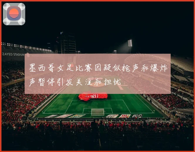 墨西哥女足比赛因疑似枪声和爆炸声暂停引发关注和担忧